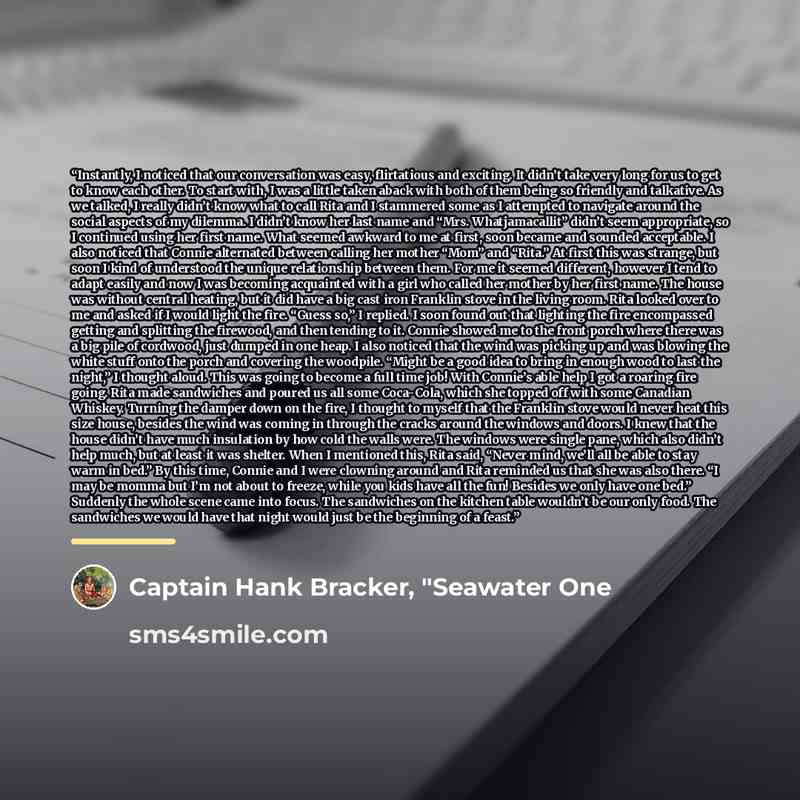 “Instantly, I noticed that our conversation was easy, flirtatious and exciting. It didn’t take very long for us to get to know each other. To start with, I was a little taken aback with both of them being so friendly and talkative. As we talked, I really didn’t know what to call Rita and I…” quote by Captain Hank Bracker, "Seawater One