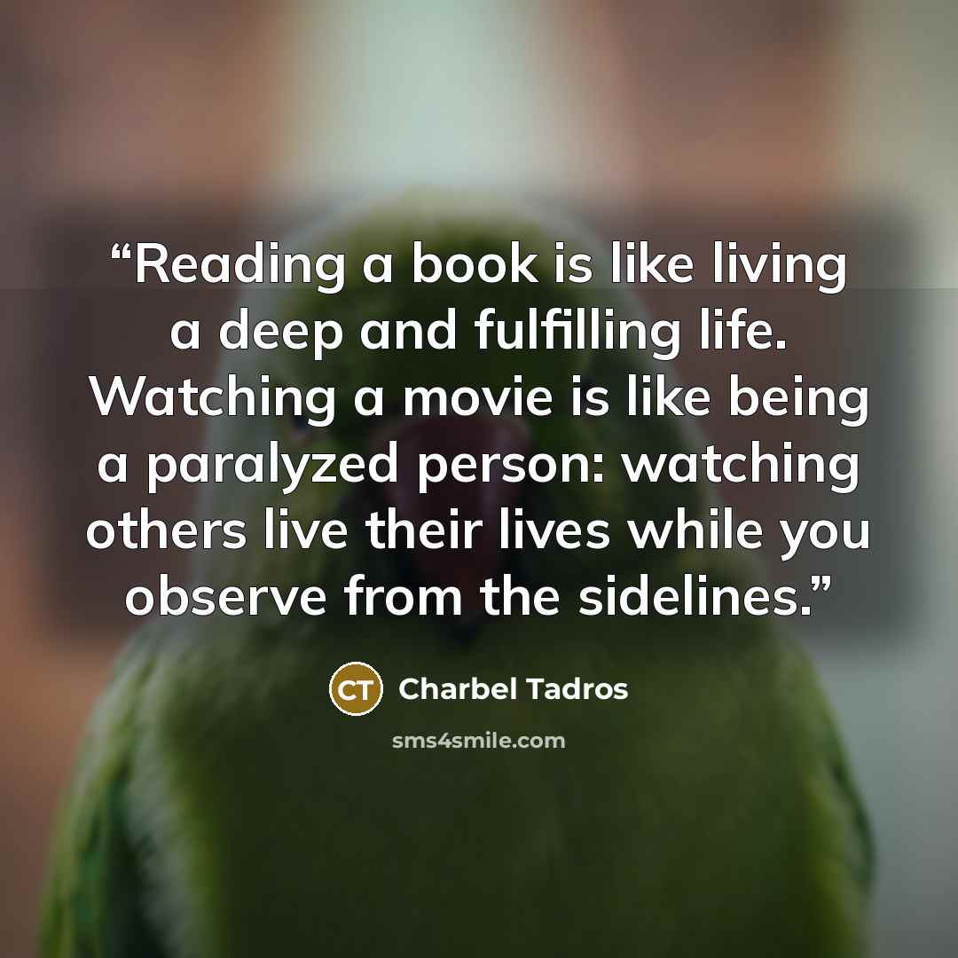 “Reading a book is like living a deep and fulfilling life. Watching a movie is like being a paralyzed person: watching others live their lives while you observe from the sidelines.” quote by Charbel Tadros