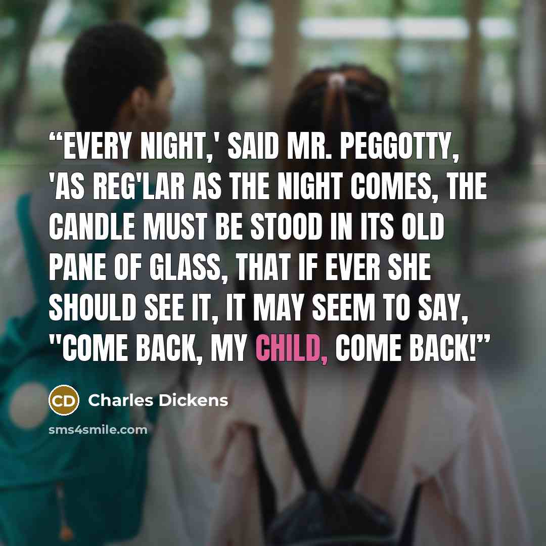 “Every night,' said Mr. Peggotty, 'as reg'lar as the night comes, the candle must be stood in its old pane of glass, that if ever she should see it, it may seem to say, "Come back, my child, come back!” quote by Charles Dickens