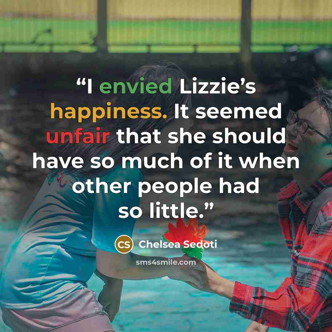 “I envied Lizzie’s happiness. It seemed unfair that she should have so much of it when other people had so little.” quote by Chelsea Sedoti