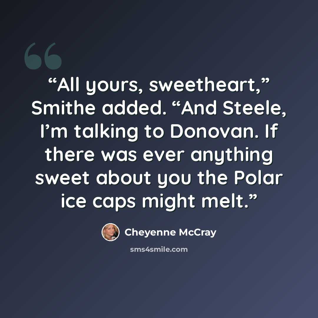 “All yours, sweetheart,” Smithe added. “And Steele, I’m talking to Donovan. If there was ever anything sweet about you the Polar ice caps might melt.” quote by Cheyenne McCray