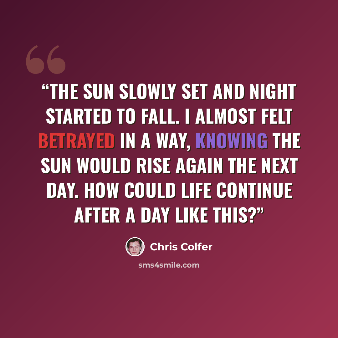 “The sun slowly set and night started to fall. I almost felt betrayed in a way, knowing the sun would rise again the next day. How could life continue after a day like this?” quote by Chris Colfer