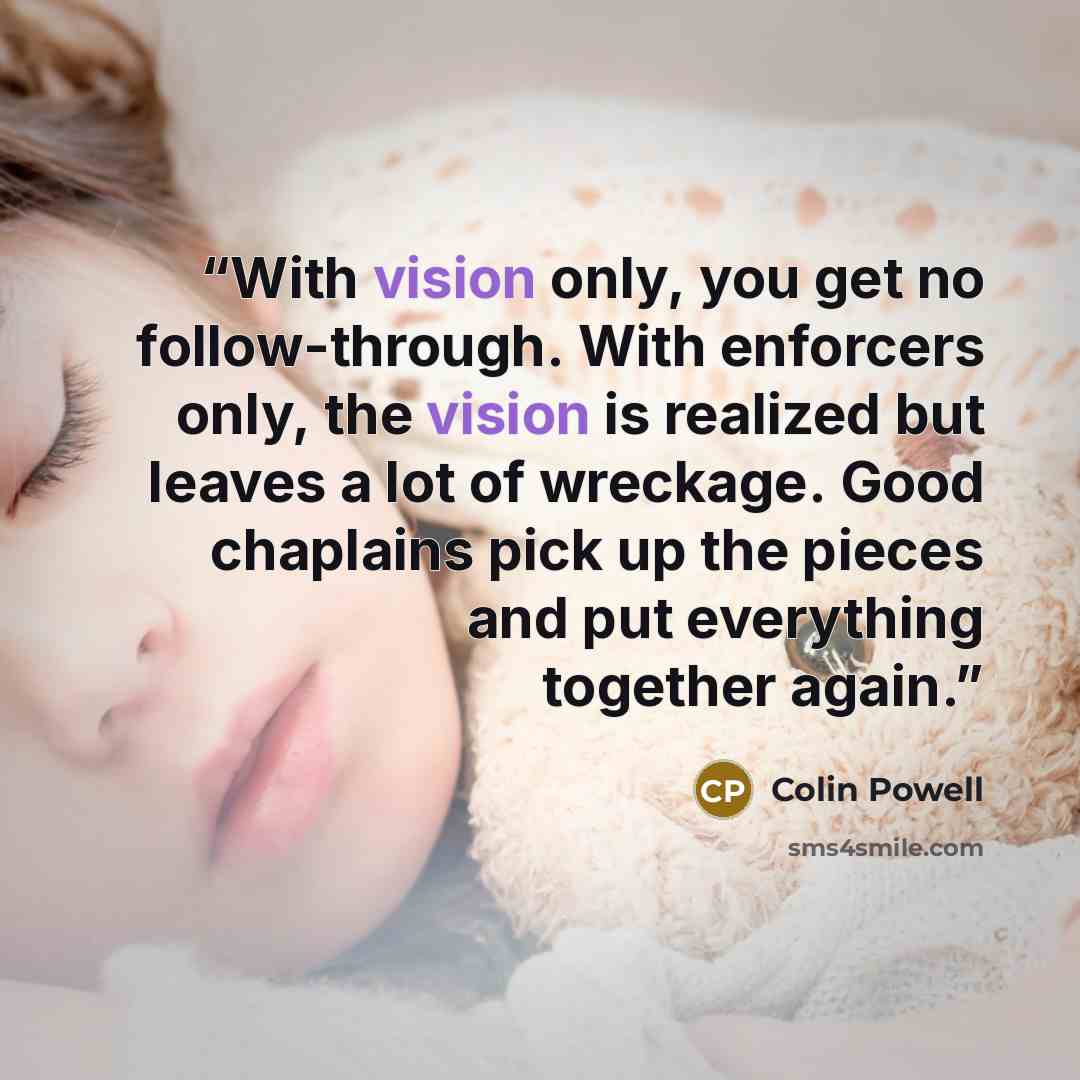 “With vision only, you get no follow-through. With enforcers only, the vision is realized but leaves a lot of wreckage. Good chaplains pick up the pieces and put everything together again.” quote by Colin Powell