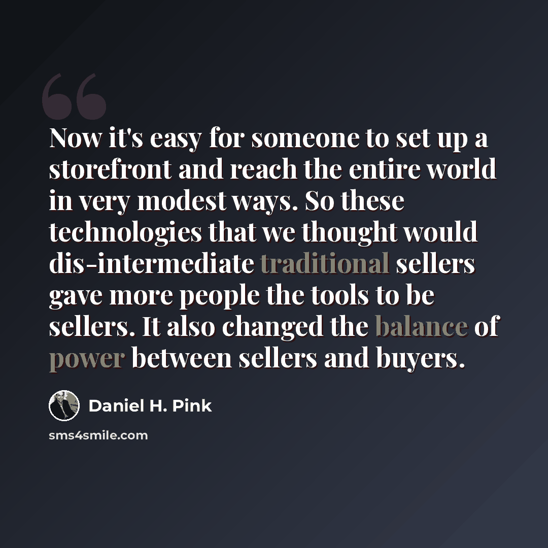 “Now it's easy for someone to set up a storefront and reach the entire world in very modest ways. So these technologies that we thought would dis-intermediate traditional sellers gave more people the tools to be sellers. It also changed the balance of power between sellers and buyers.” quote by Daniel H. Pink