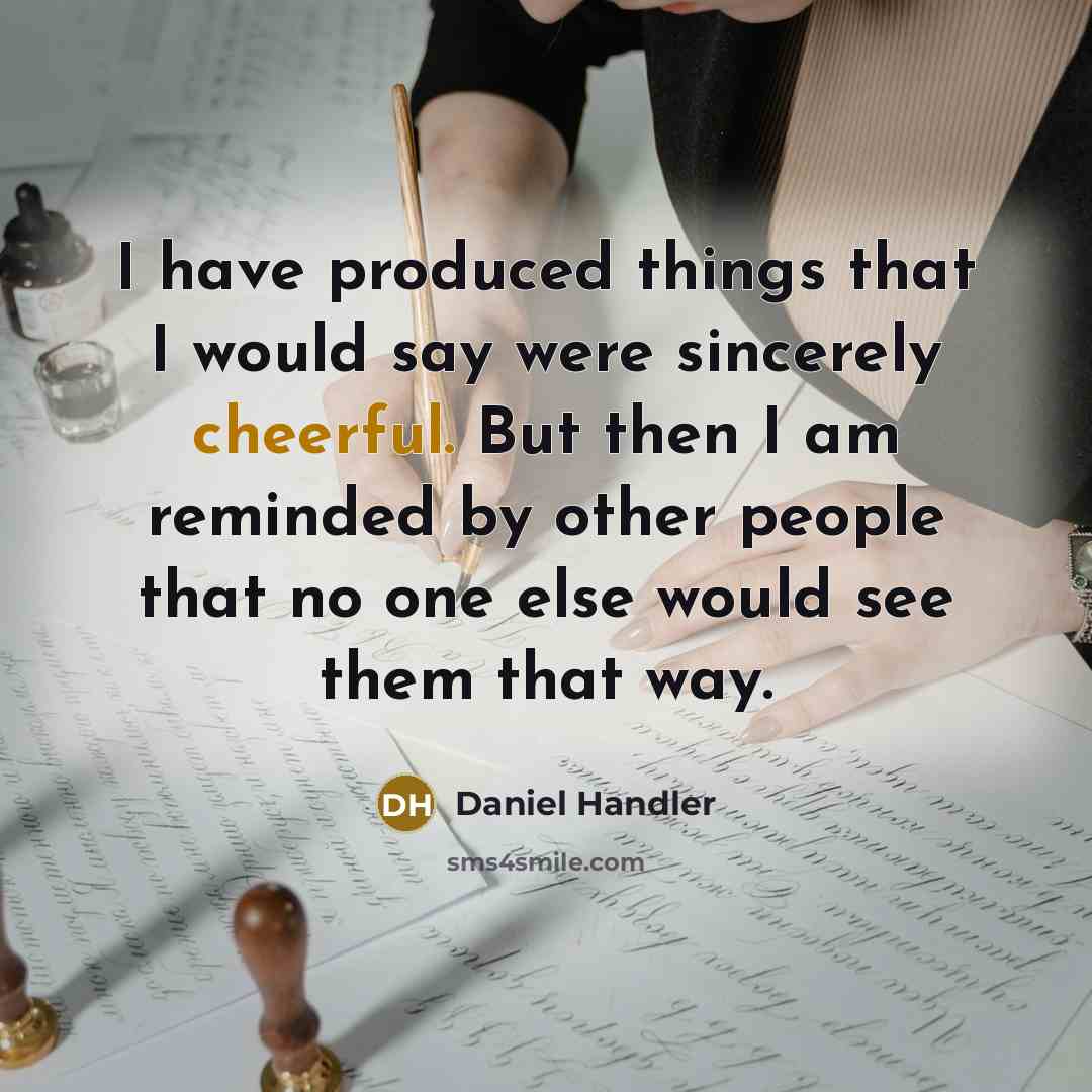 “I have produced things that I would say were sincerely cheerful. But then I am reminded by other people that no one else would see them that way.” quote by Daniel Handler