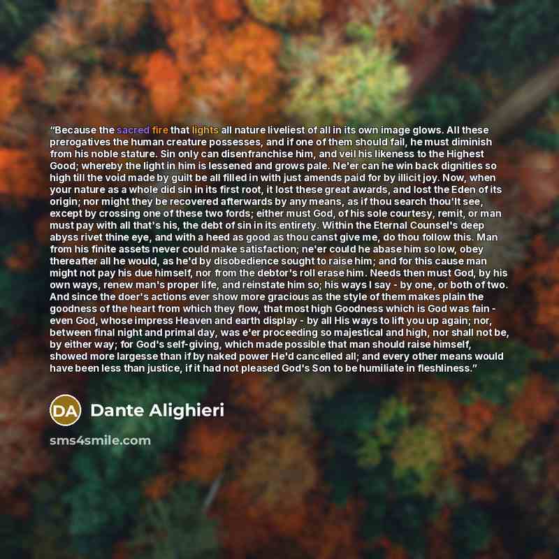 “Because the sacred fire that lights all nature liveliest of all in its own image glows. All these prerogatives the human creature possesses, and if one of them should fail, he must diminish from his noble stature. Sin only can disenfranchise him, and veil his likeness to the Highest Good; whereby…” quote by Dante Alighieri