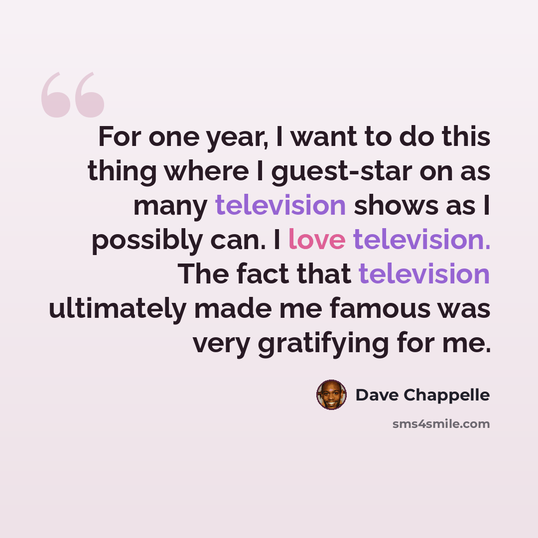 “For one year, I want to do this thing where I guest-star on as many television shows as I possibly can. I love television. The fact that television ultimately made me famous was very gratifying for me.” quote by Dave Chappelle