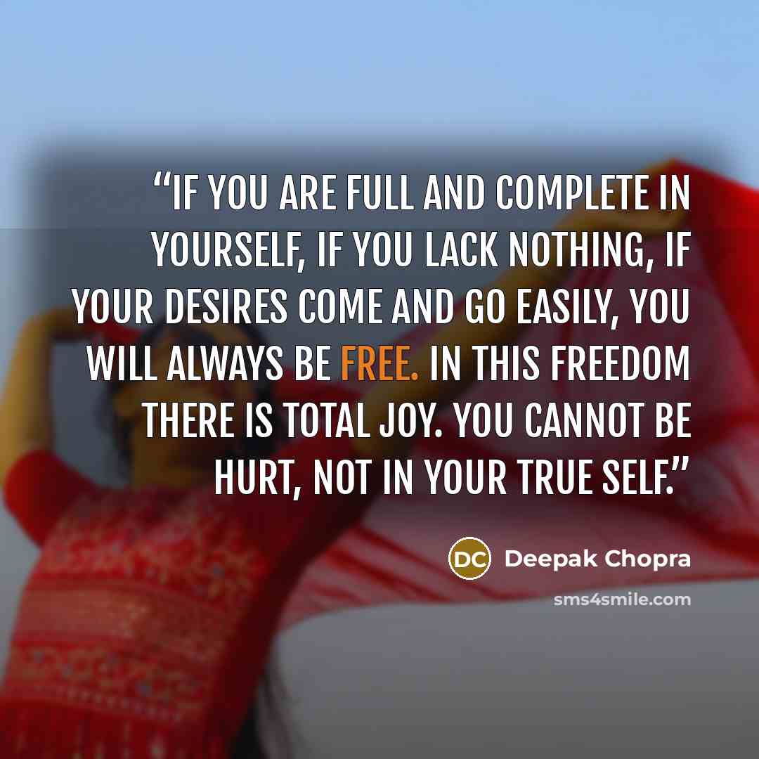 “If you are full and complete in yourself, if you lack nothing, if your desires come and go easily, you will always be free. In this freedom there is total joy. You cannot be hurt, not in your true self.” quote by Deepak Chopra