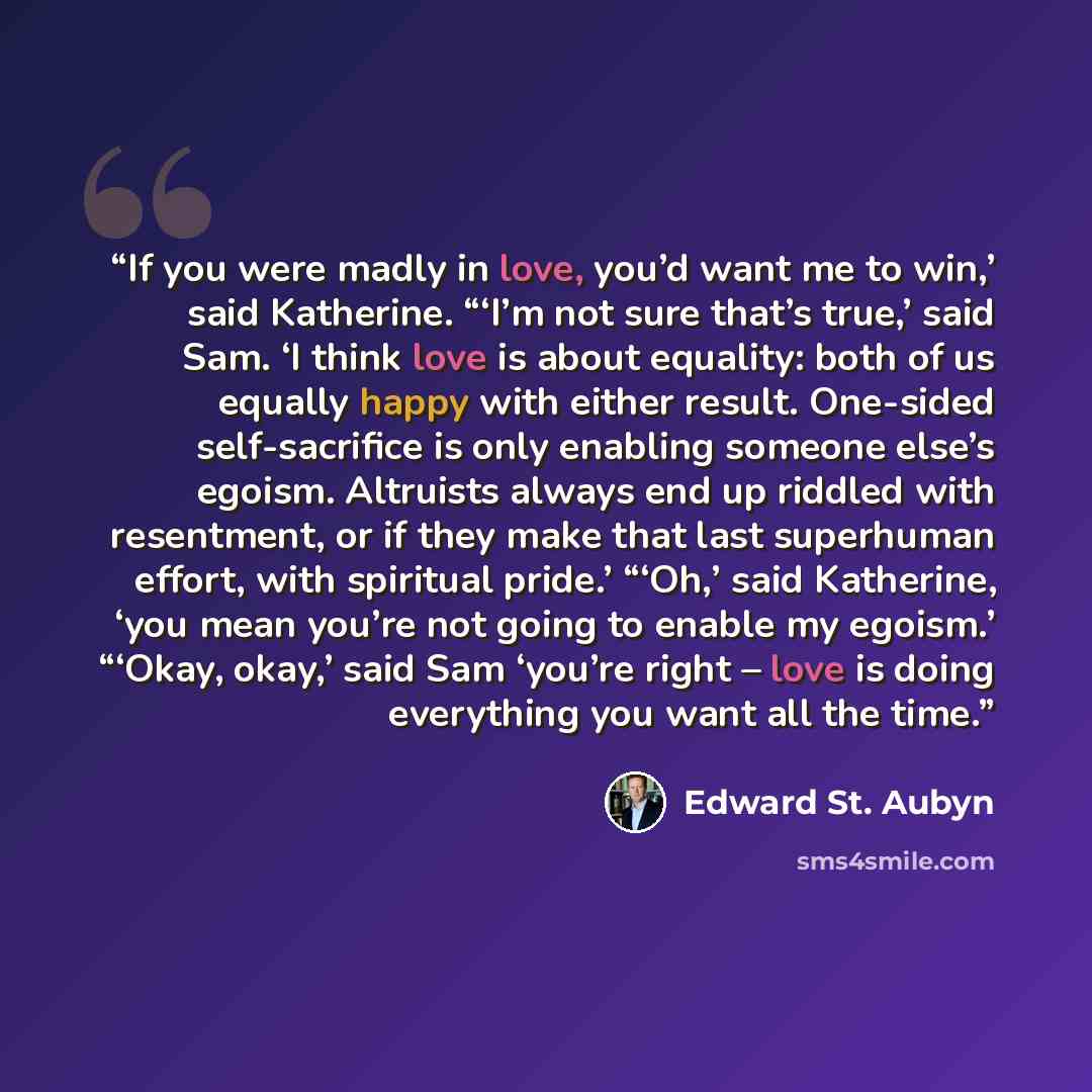 “If you were madly in love, you’d want me to win,’ said Katherine. “‘I’m not sure that’s true,’ said Sam. ‘I think love is about equality: both of us equally happy with either result. One-sided self-sacrifice is only enabling someone else’s egoism. Altruists always end up riddled with resentment…” quote by Edward St. Aubyn