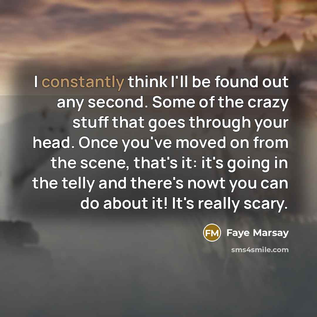 “I constantly think I'll be found out any second. Some of the crazy stuff that goes through your head. Once you've moved on from the scene, that's it: it's going in the telly and there's nowt you can do about it! It's really scary.” quote by Faye Marsay