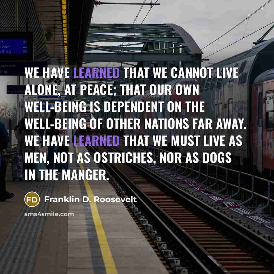 “We have learned that we cannot live alone, at peace; that our own well-being is dependent on the well-being of other nations far away. We have learned that we must live as men, not as ostriches, nor as dogs in the manger.” quote by Franklin D. Roosevelt