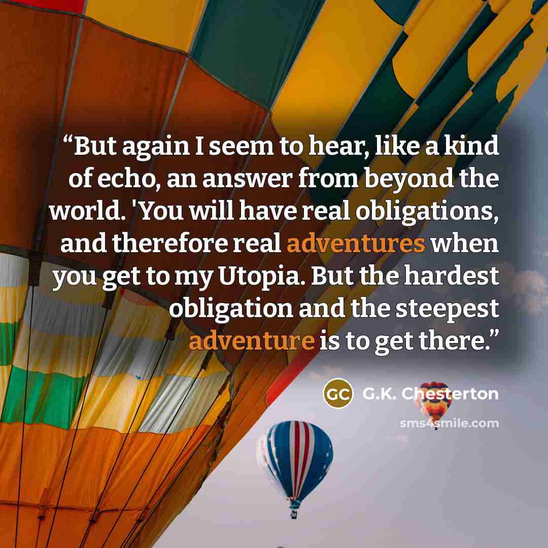 “But again I seem to hear, like a kind of echo, an answer from beyond the world. 'You will have real obligations, and therefore real adventures when you get to my Utopia. But the hardest obligation and the steepest adventure is to get there.” quote by G.K. Chesterton
