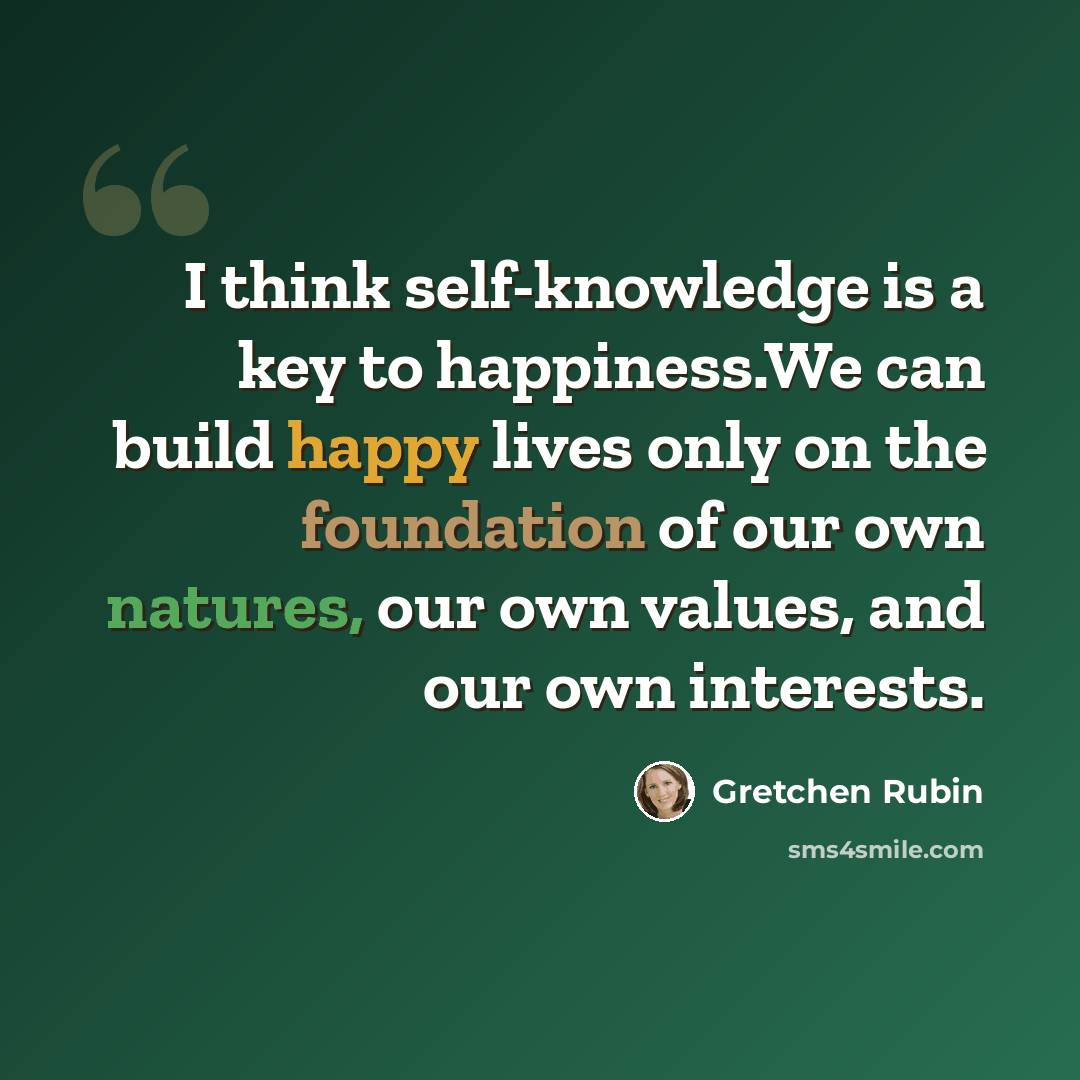 “I think self-knowledge is a key to happiness.We can build happy lives only on the foundation of our own natures, our own values, and our own interests.” quote by Gretchen Rubin