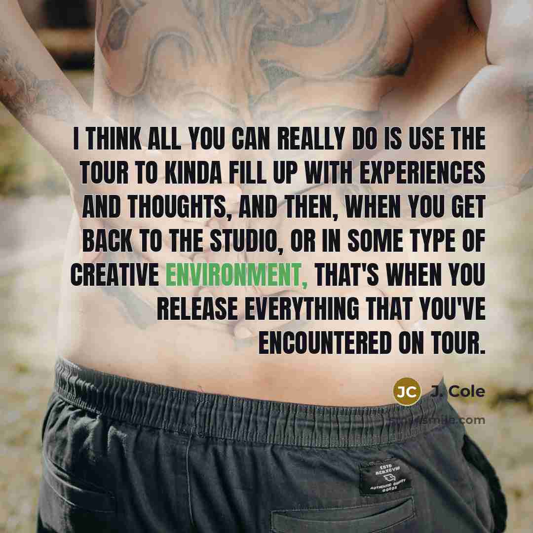 “I think all you can really do is use the tour to kinda fill up with experiences and thoughts, and then, when you get back to the studio, or in some type of creative environment, that's when you release everything that you've encountered on tour.” quote by J. Cole