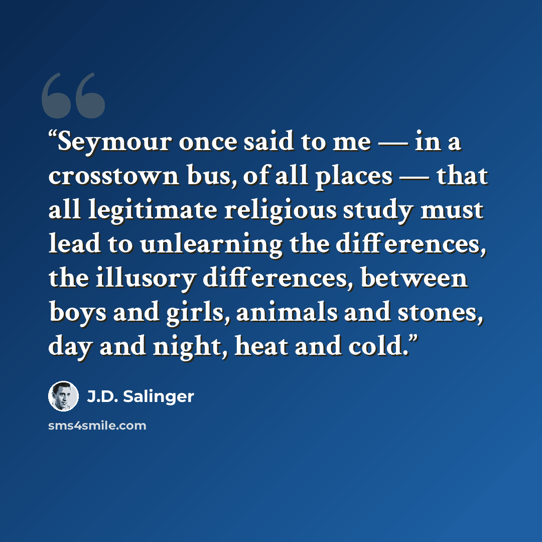 “Seymour once said to me — in a crosstown bus, of all places — that all legitimate religious study must lead to unlearning the differences, the illusory differences, between boys and girls, animals and stones, day and night, heat and cold.” quote by J.D. Salinger