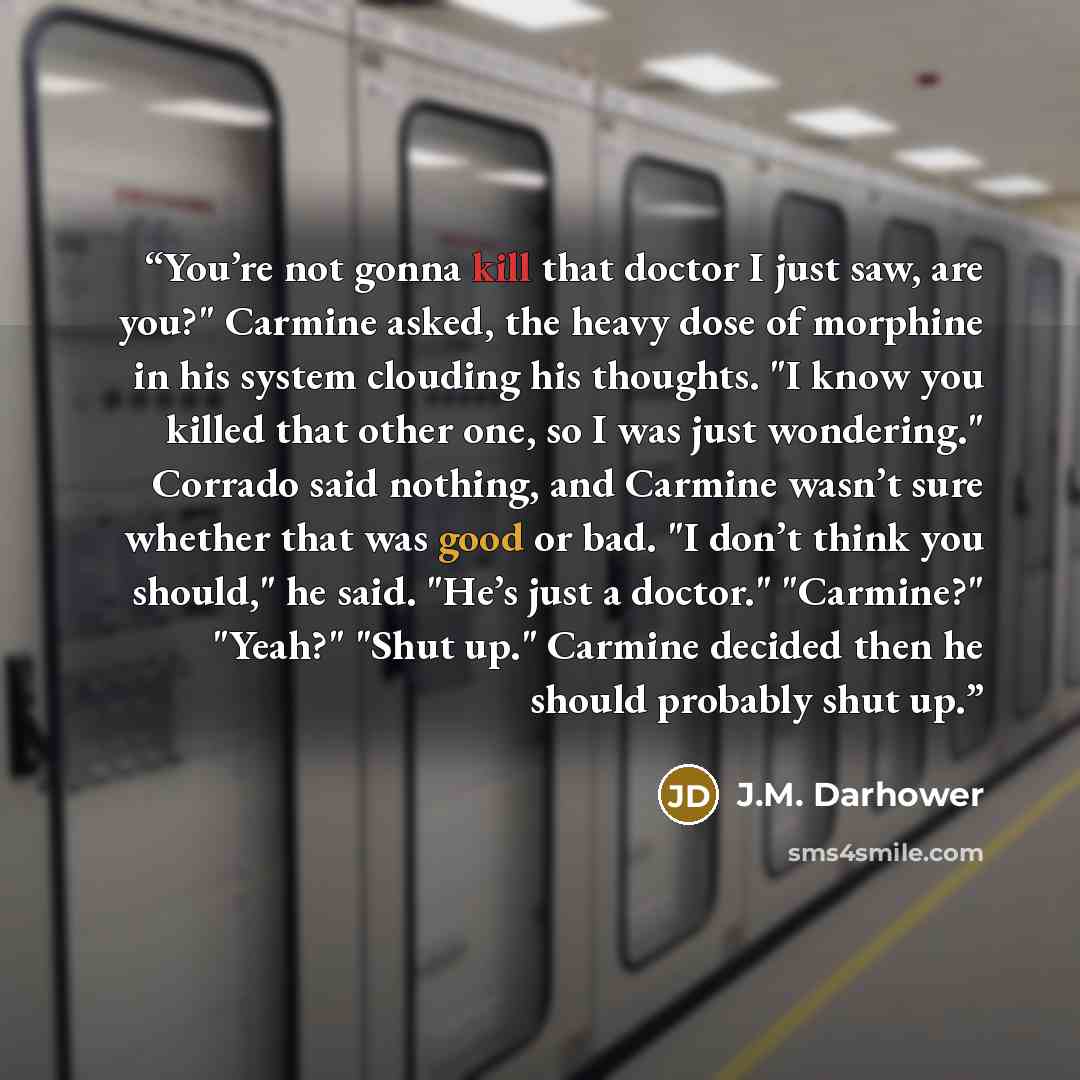 “You’re not gonna kill that doctor I just saw, are you?" Carmine asked, the heavy dose of morphine in his system clouding his thoughts. "I know you killed that other one, so I was just wondering." Corrado said nothing, and Carmine wasn’t sure whether that was good or bad. "I don’t think you…” quote by J.M. Darhower