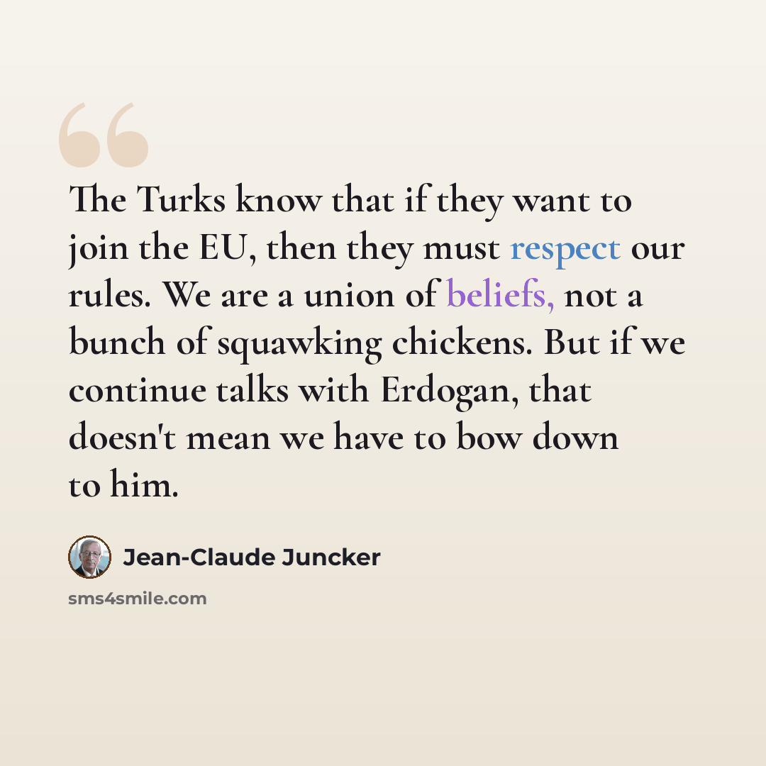 “The Turks know that if they want to join the EU, then they must respect our rules. We are a union of beliefs, not a bunch of squawking chickens. But if we continue talks with Erdogan, that doesn't mean we have to bow down to him.” quote by Jean-Claude Juncker