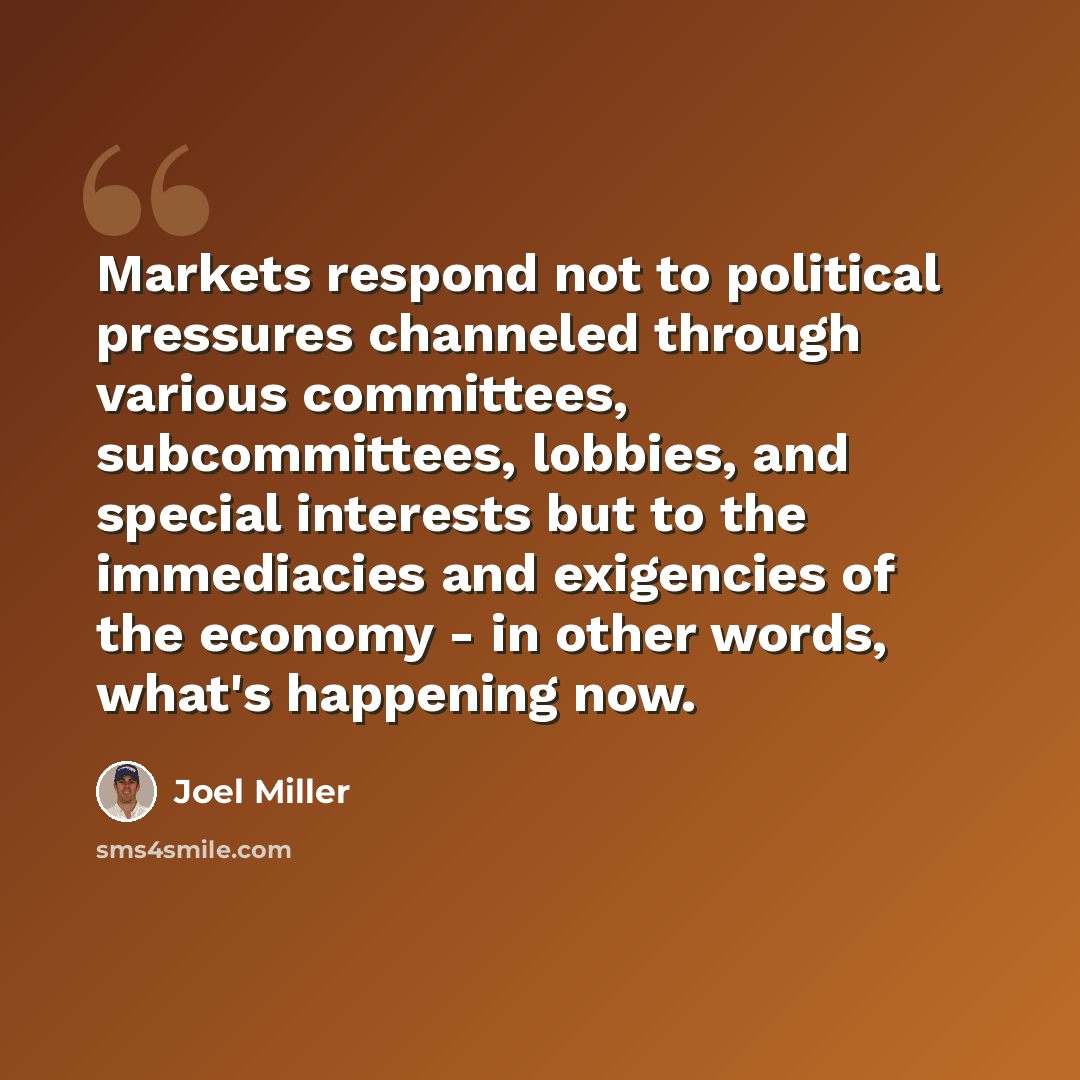 “Markets respond not to political pressures channeled through various committees, subcommittees, lobbies, and special interests but to the immediacies and exigencies of the economy - in other words, what's happening now.” quote by Joel Miller