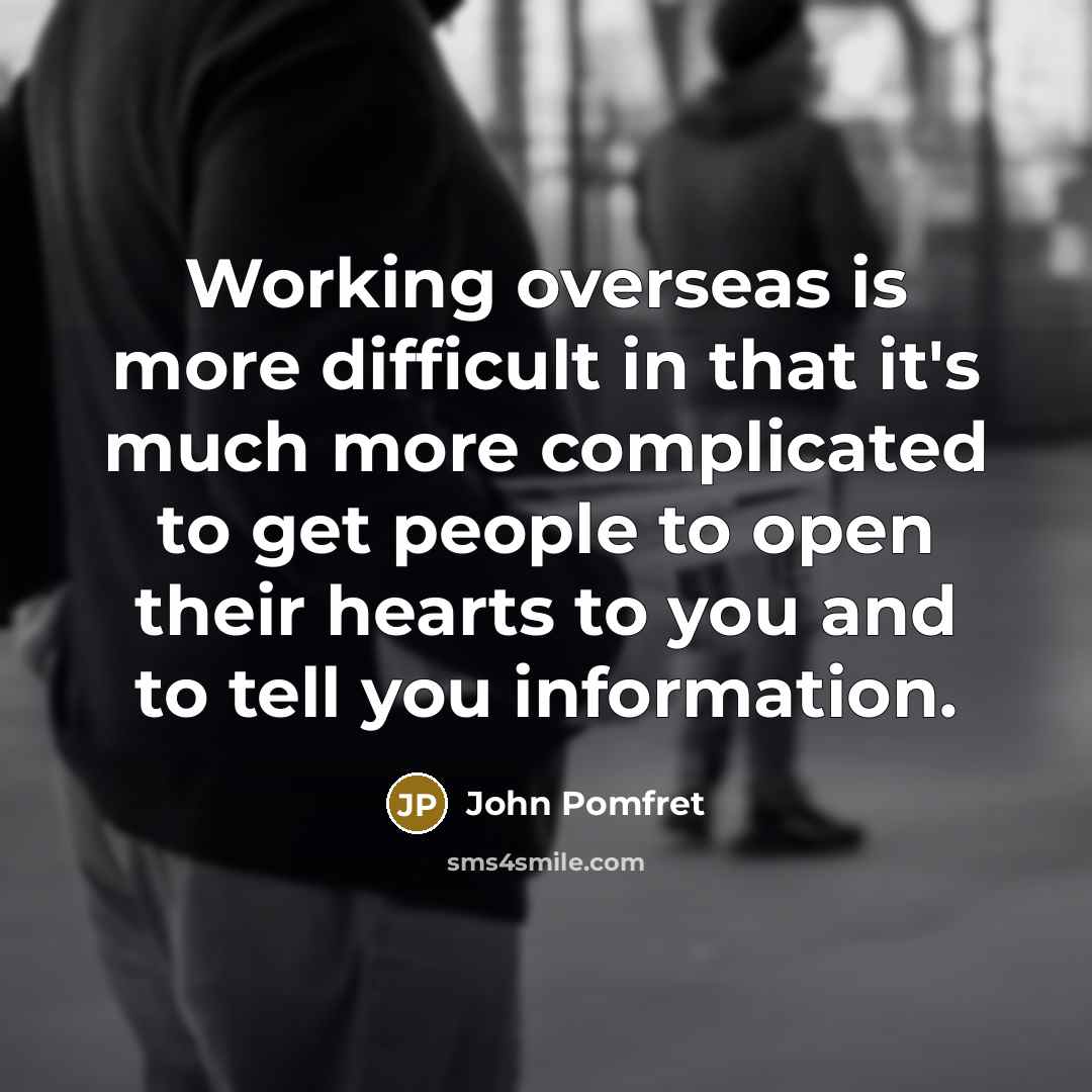 “Working overseas is more difficult in that it's much more complicated to get people to open their hearts to you and to tell you information.” quote by John Pomfret