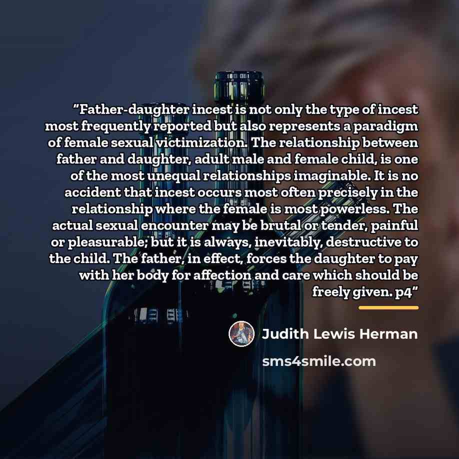 “Father-daughter incest is not only the type of incest most frequently reported but also represents a paradigm of female sexual victimization. The relationship between father and daughter, adult male and female child, is one of the most unequal relationships imaginable. It is no accident that…” quote by Judith Lewis Herman