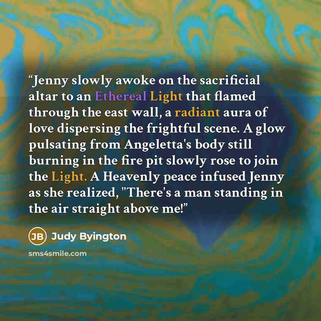 “Jenny slowly awoke on the sacrificial altar to an Ethereal Light that flamed through the east wall, a radiant aura of love dispersing the frightful scene. A glow pulsating from Angeletta's body still burning in the fire pit slowly rose to join the Light. A Heavenly peace infused Jenny as she…” quote by Judy Byington