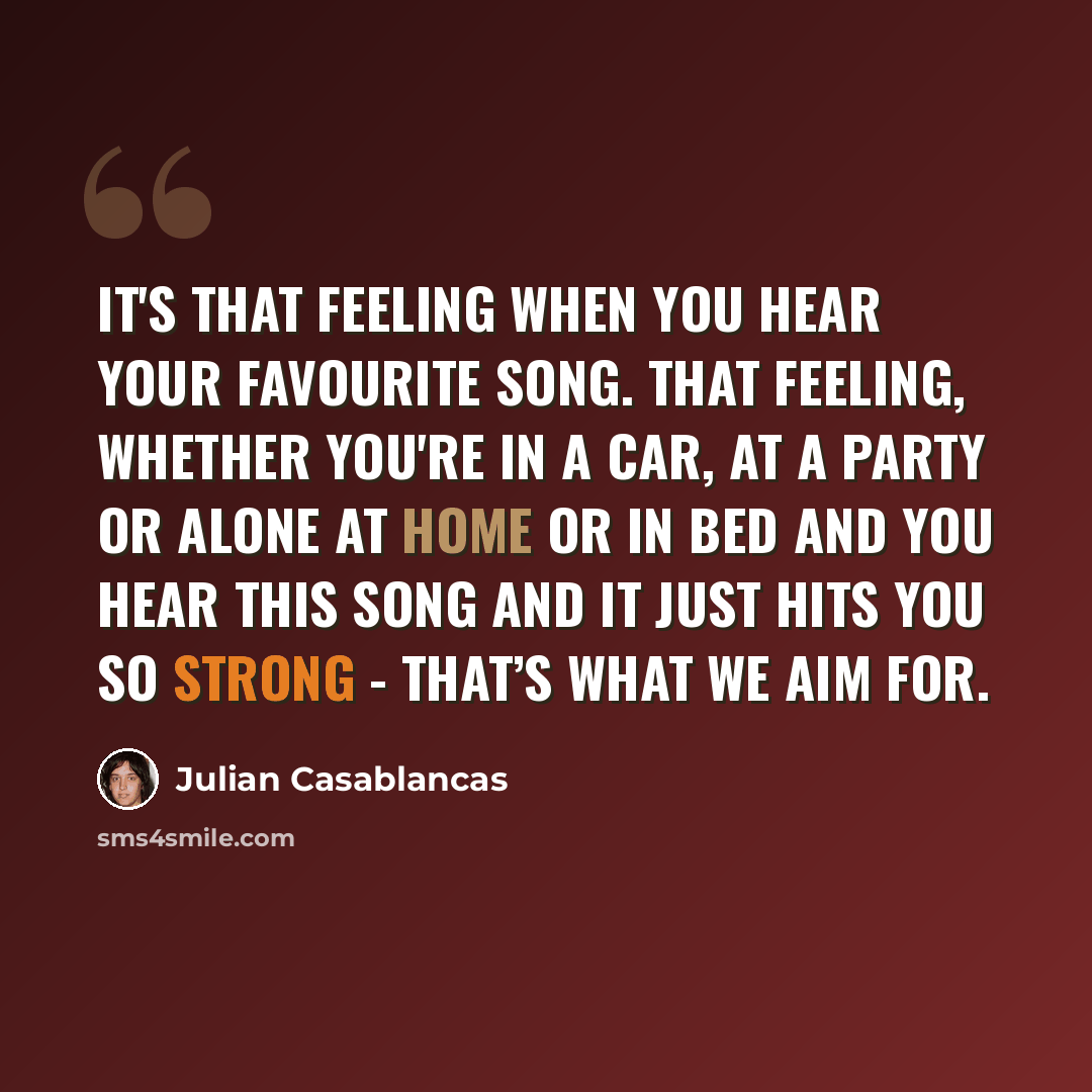 “It's that feeling when you hear your favourite song. That feeling, whether you're in a car, at a party or alone at home or in bed and you hear this song and it just hits you so strong - that’s what we aim for.” quote by Julian Casablancas