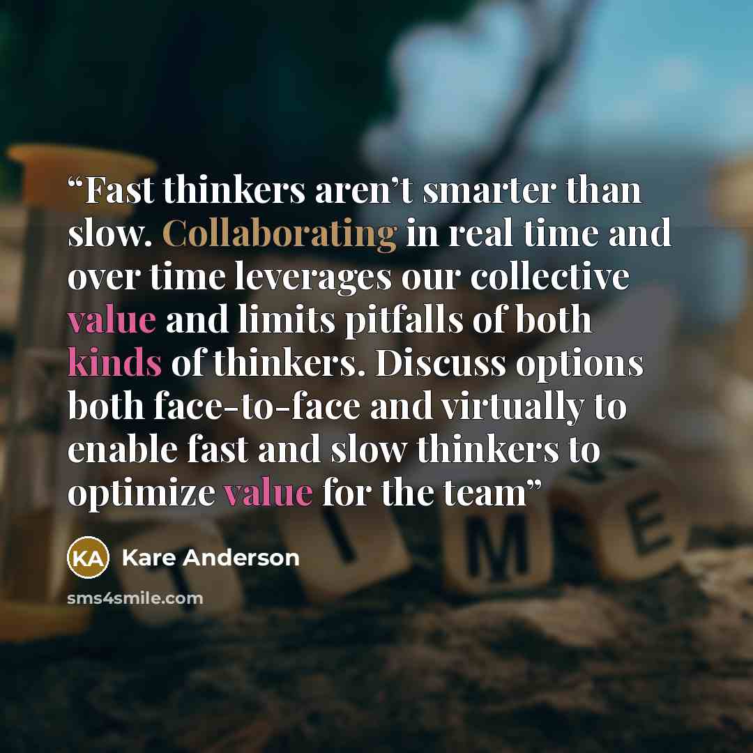 “Fast thinkers aren’t smarter than slow. Collaborating in real time and over time leverages our collective value and limits pitfalls of both kinds of thinkers. Discuss options both face-to-face and virtually to enable fast and slow thinkers to optimize value for the team” quote by Kare Anderson