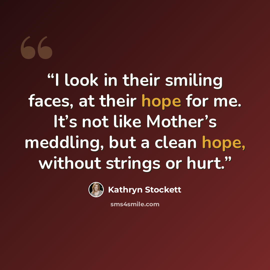 “I look in their smiling faces, at their hope for me. It’s not like Mother’s meddling, but a clean hope, without strings or hurt.” quote by Kathryn Stockett