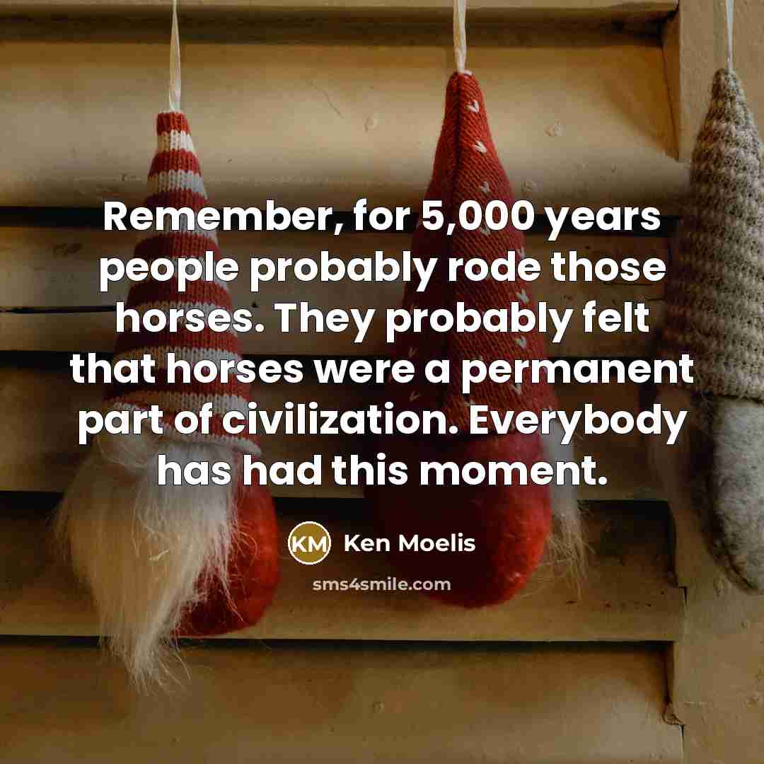 “Remember, for 5,000 years people probably rode those horses. They probably felt that horses were a permanent part of civilization. Everybody has had this moment.” quote by Ken Moelis