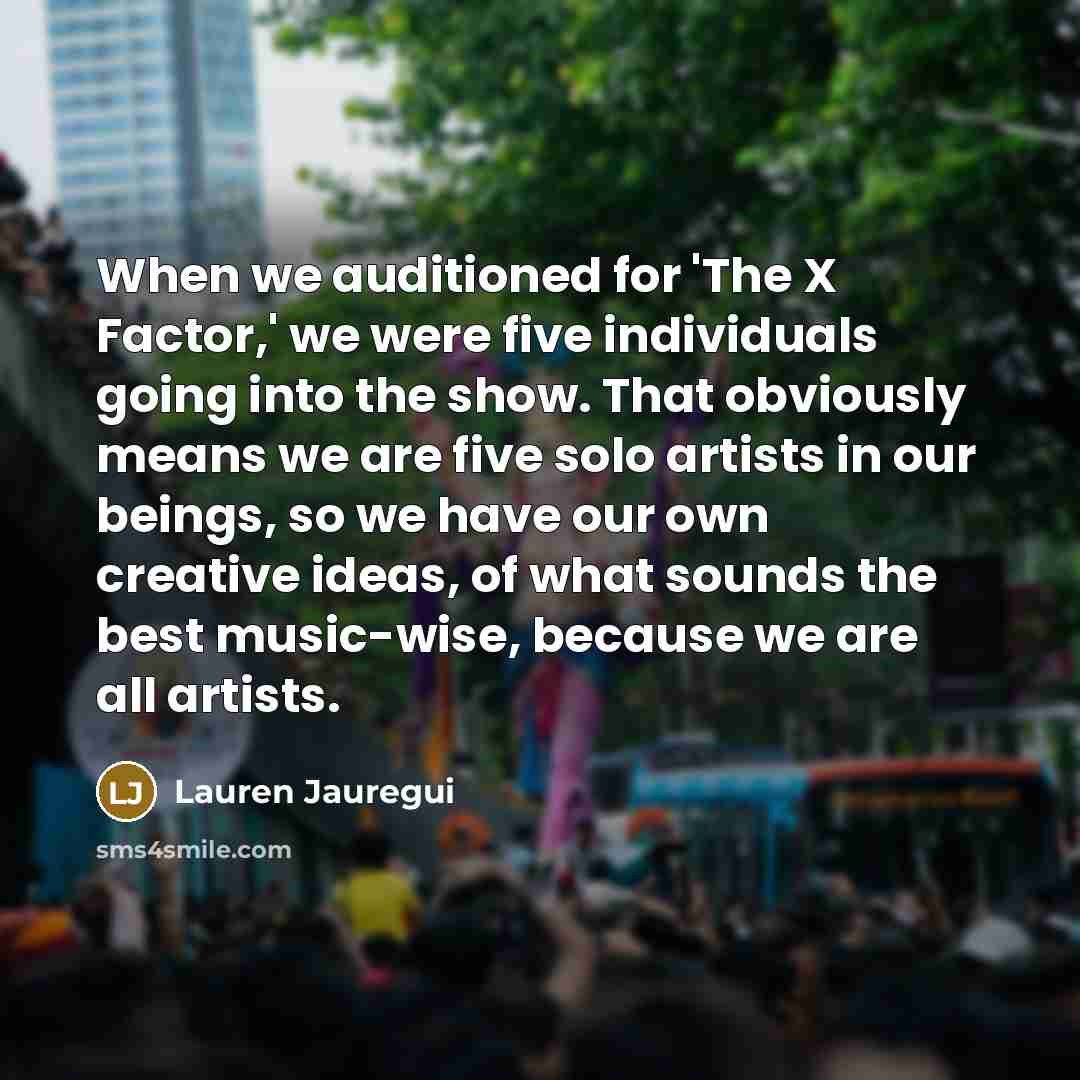 “When we auditioned for 'The X Factor,' we were five individuals going into the show. That obviously means we are five solo artists in our beings, so we have our own creative ideas, of what sounds the best music-wise, because we are all artists.” quote by Lauren Jauregui