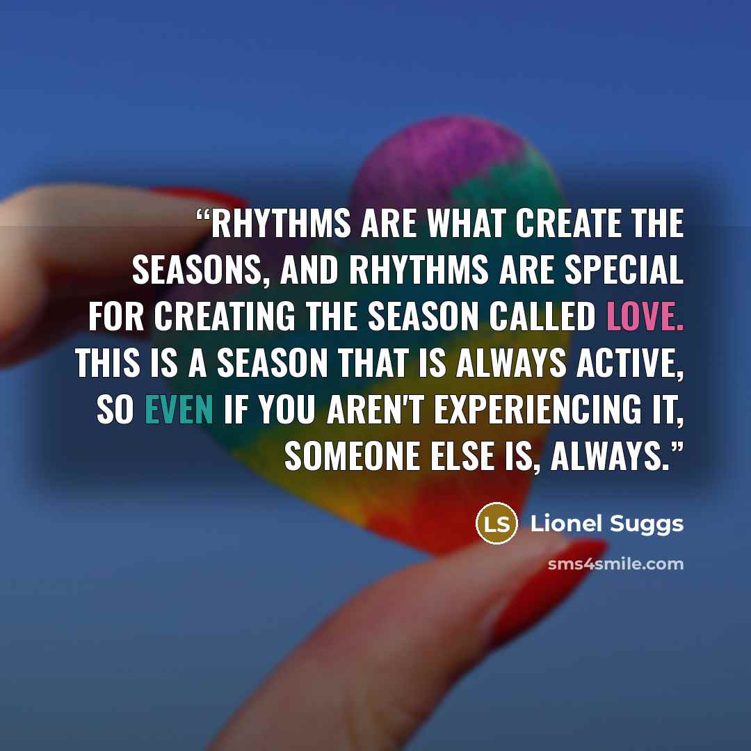 “Rhythms are what create the seasons, and rhythms are special for creating the season called love. This is a season that is always active, so even if you aren't experiencing it, someone else is, always.” quote by Lionel Suggs
