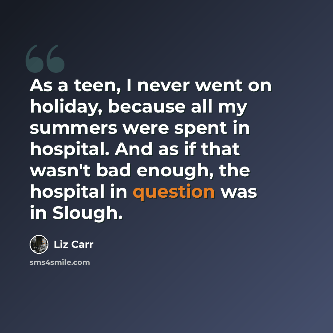 “As a teen, I never went on holiday, because all my summers were spent in hospital. And as if that wasn't bad enough, the hospital in question was in Slough.” quote by Liz Carr