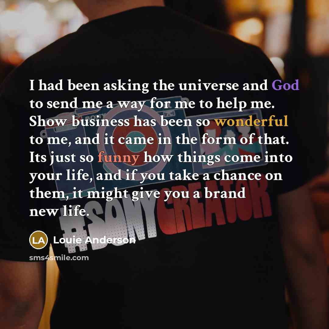 “I had been asking the universe and God to send me a way for me to help me. Show business has been so wonderful to me, and it came in the form of that. Its just so funny how things come into your life, and if you take a chance on them, it might give you a brand new life.” quote by Louie Anderson