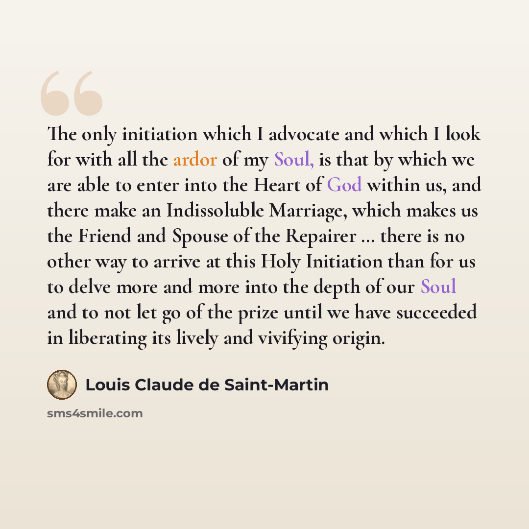 “The only initiation which I advocate and which I look for with all the ardor of my Soul, is that by which we are able to enter into the Heart of God within us, and there make an Indissoluble Marriage, which makes us the Friend and Spouse of the Repairer … there is no other way to arrive at this…” quote by Louis Claude de Saint-Martin