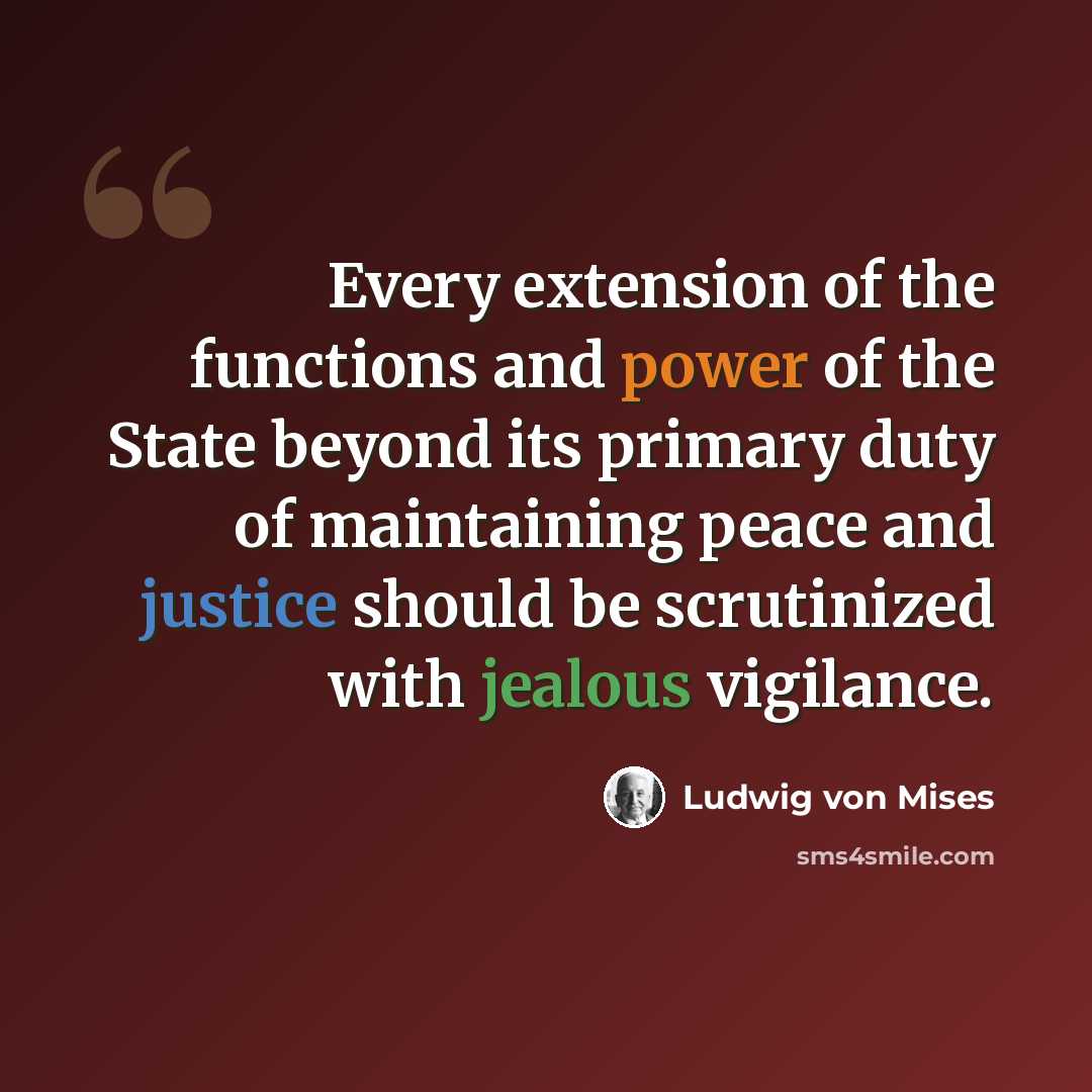 “Every extension of the functions and power of the State beyond its primary duty of maintaining peace and justice should be scrutinized with jealous vigilance.” quote by Ludwig von Mises