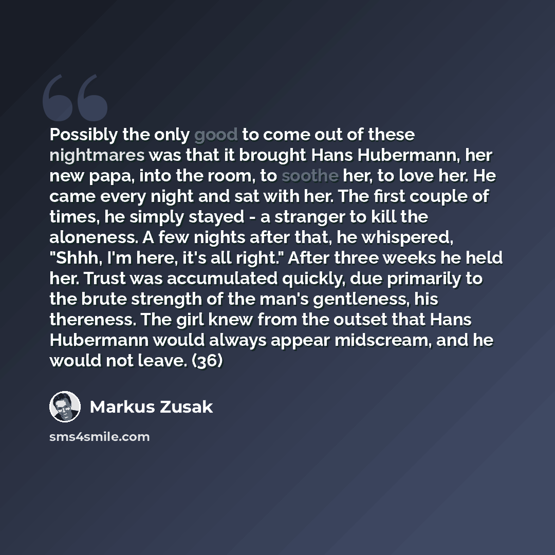 “Possibly the only good to come out of these nightmares was that it brought Hans Hubermann, her new papa, into the room, to soothe her, to love her. He came every night and sat with her. The first couple of times, he simply stayed - a stranger to kill the aloneness. A few nights after that, he…” quote by Markus Zusak