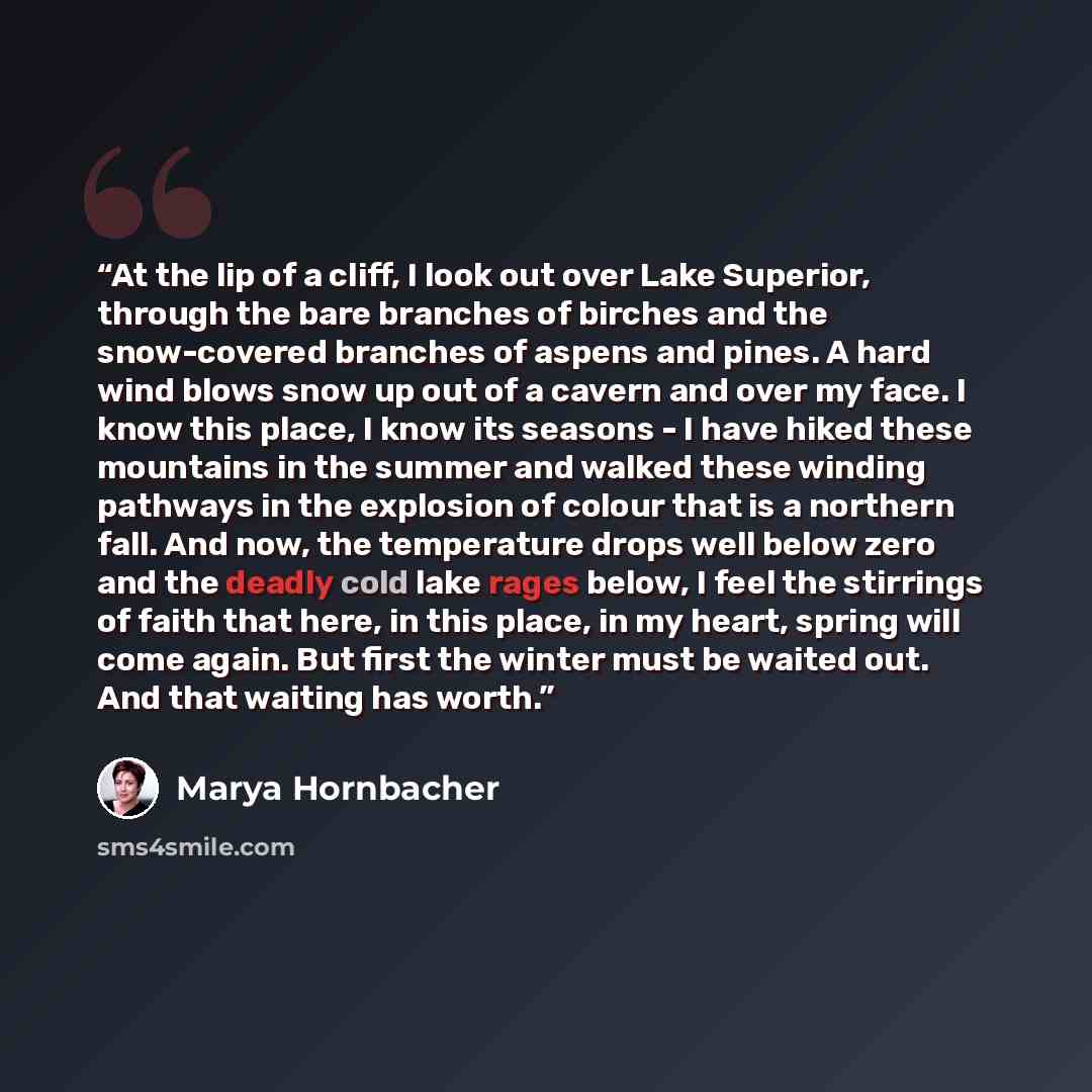 “At the lip of a cliff, I look out over Lake Superior, through the bare branches of birches and the snow-covered branches of aspens and pines. A hard wind blows snow up out of a cavern and over my face. I know this place, I know its seasons - I have hiked these mountains in the summer and walked…” quote by Marya Hornbacher