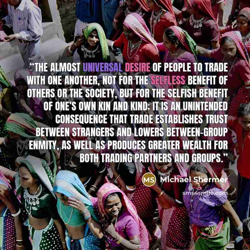 “The almost universal desire of people to trade with one another, not for the selfless benefit of others or the society, but for the selfish benefit of one’s own kin and kind; it is an unintended consequence that trade establishes trust between strangers and lowers between-group enmity, as well as…” quote by Michael Shermer