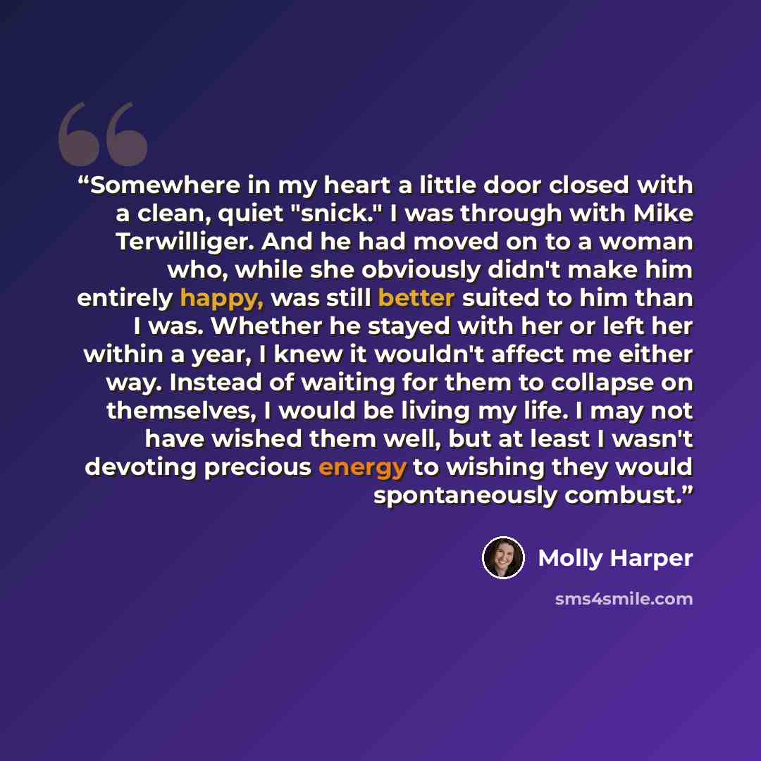 “Somewhere in my heart a little door closed with a clean, quiet "snick." I was through with Mike Terwilliger. And he had moved on to a woman who, while she obviously didn't make him entirely happy, was still better suited to him than I was. Whether he stayed with her or left her within a year, I…” quote by Molly Harper