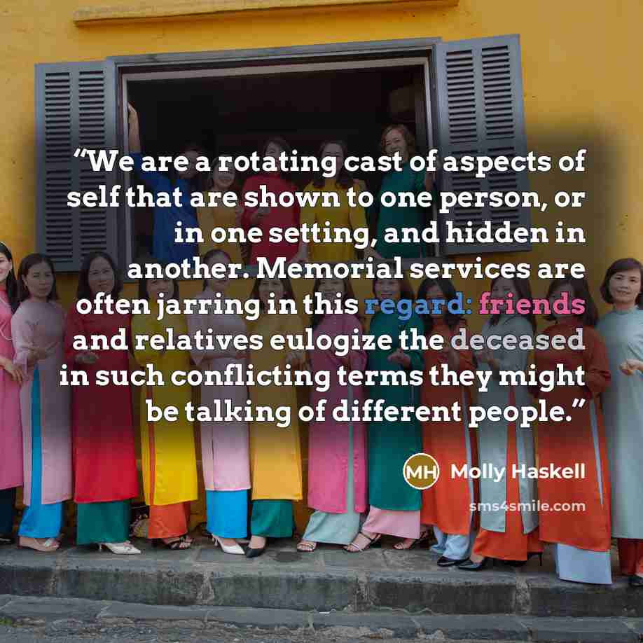 “We are a rotating cast of aspects of self that are shown to one person, or in one setting, and hidden in another. Memorial services are often jarring in this regard: friends and relatives eulogize the deceased in such conflicting terms they might be talking of different people.” quote by Molly Haskell