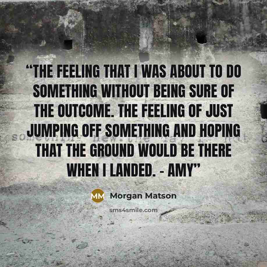 “The feeling that I was about to do something without being sure of the outcome. The feeling of just jumping off something and hoping that the ground would be there when I landed. - Amy” quote by Morgan Matson