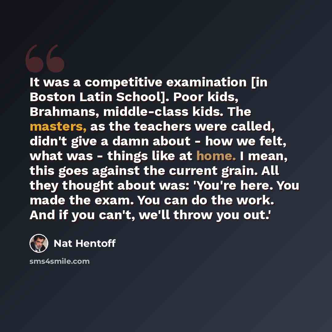 “It was a competitive examination [in Boston Latin School]. Poor kids, Brahmans, middle-class kids. The masters, as the teachers were called, didn't give a damn about - how we felt, what was - things like at home. I mean, this goes against the current grain. All they thought about was: 'You're…” quote by Nat Hentoff