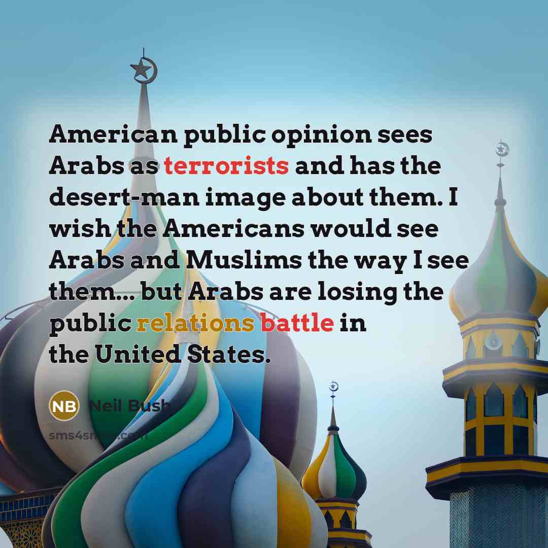 “American public opinion sees Arabs as terrorists and has the desert-man image about them. I wish the Americans would see Arabs and Muslims the way I see them... but Arabs are losing the public relations battle in the United States.” quote by Neil Bush