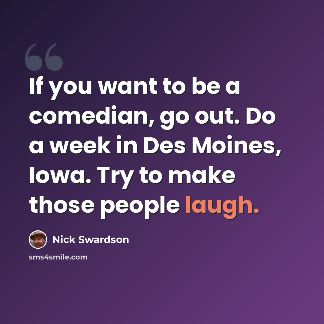 “If you want to be a comedian, go out. Do a week in Des Moines, Iowa. Try to make those people laugh.” quote by Nick Swardson