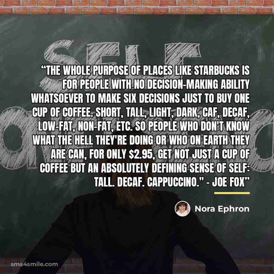 “The whole purpose of places like Starbucks is for people with no decision-making ability whatsoever to make six decisions just to buy one cup of coffee. Short, tall, light, dark, caf, decaf, low-fat, non-fat, etc. So people who don't know what the hell they're doing or who on earth they are can…” quote by Nora Ephron