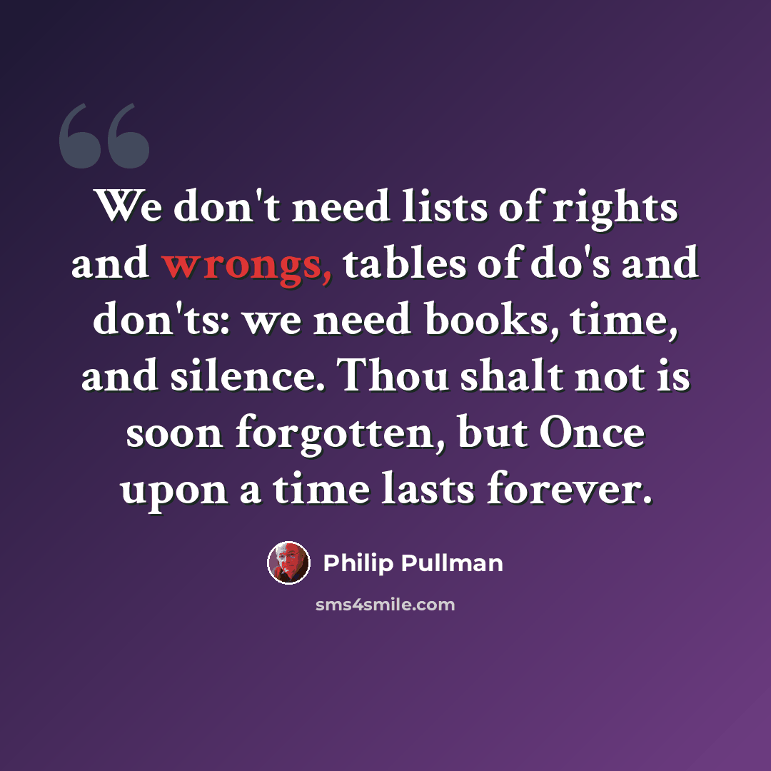 “We don't need lists of rights and wrongs, tables of do's and don'ts: we need books, time, and silence. Thou shalt not is soon forgotten, but Once upon a time lasts forever.” quote by Philip Pullman