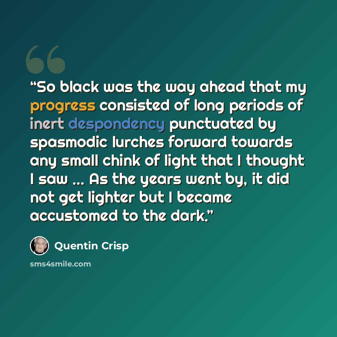 “So black was the way ahead that my progress consisted of long periods of inert despondency punctuated by spasmodic lurches forward towards any small chink of light that I thought I saw ... As the years went by, it did not get lighter but I became accustomed to the dark.” quote by Quentin Crisp