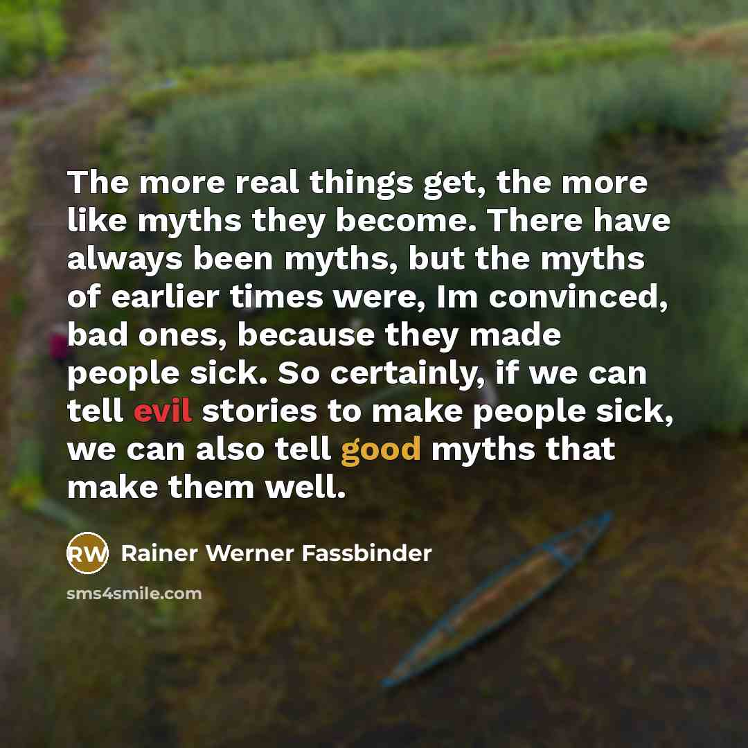 “The more real things get, the more like myths they become. There have always been myths, but the myths of earlier times were, Im convinced, bad ones, because they made people sick. So certainly, if we can tell evil stories to make people sick, we can also tell good myths that make them well.” quote by Rainer Werner Fassbinder