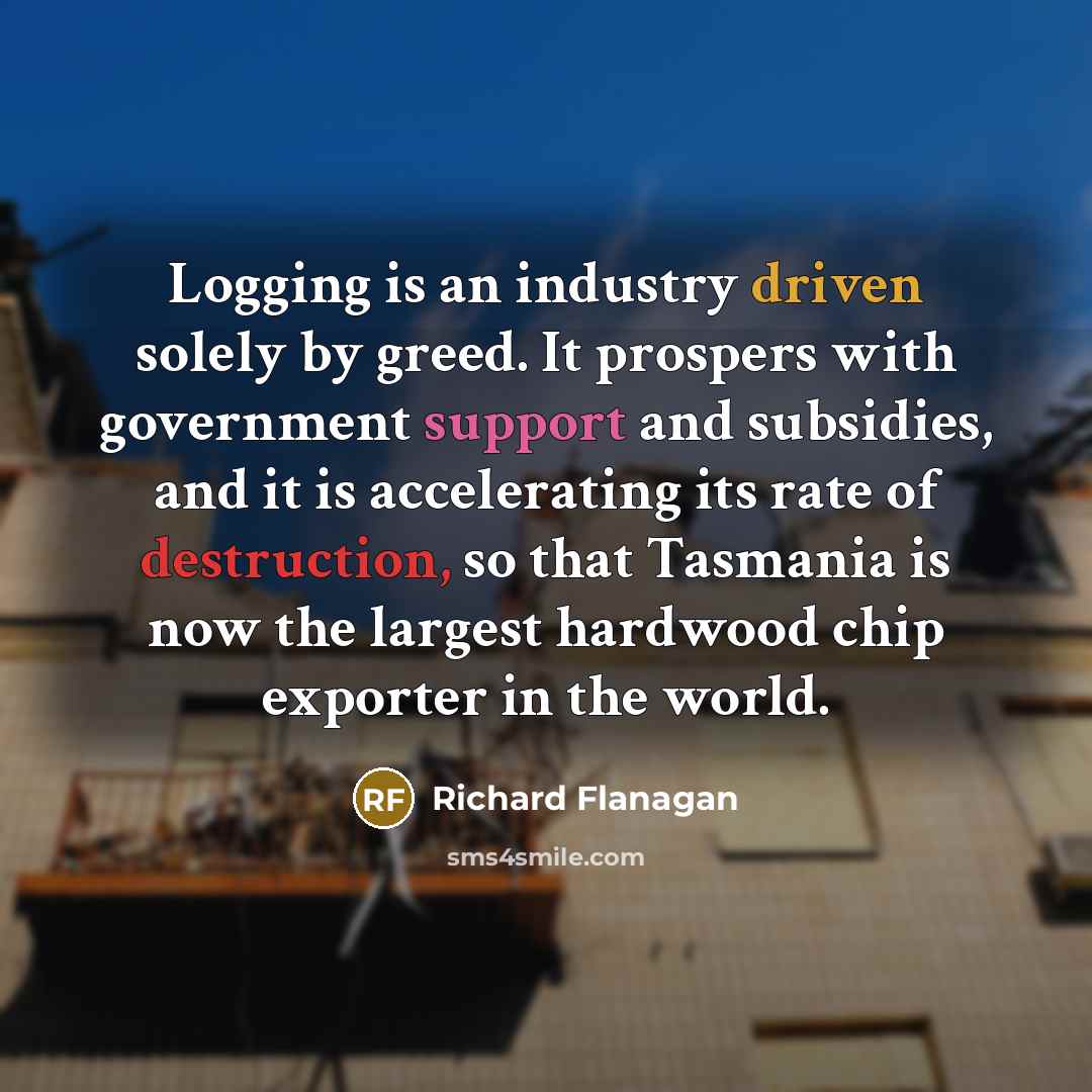 “Logging is an industry driven solely by greed. It prospers with government support and subsidies, and it is accelerating its rate of destruction, so that Tasmania is now the largest hardwood chip exporter in the world.” quote by Richard Flanagan