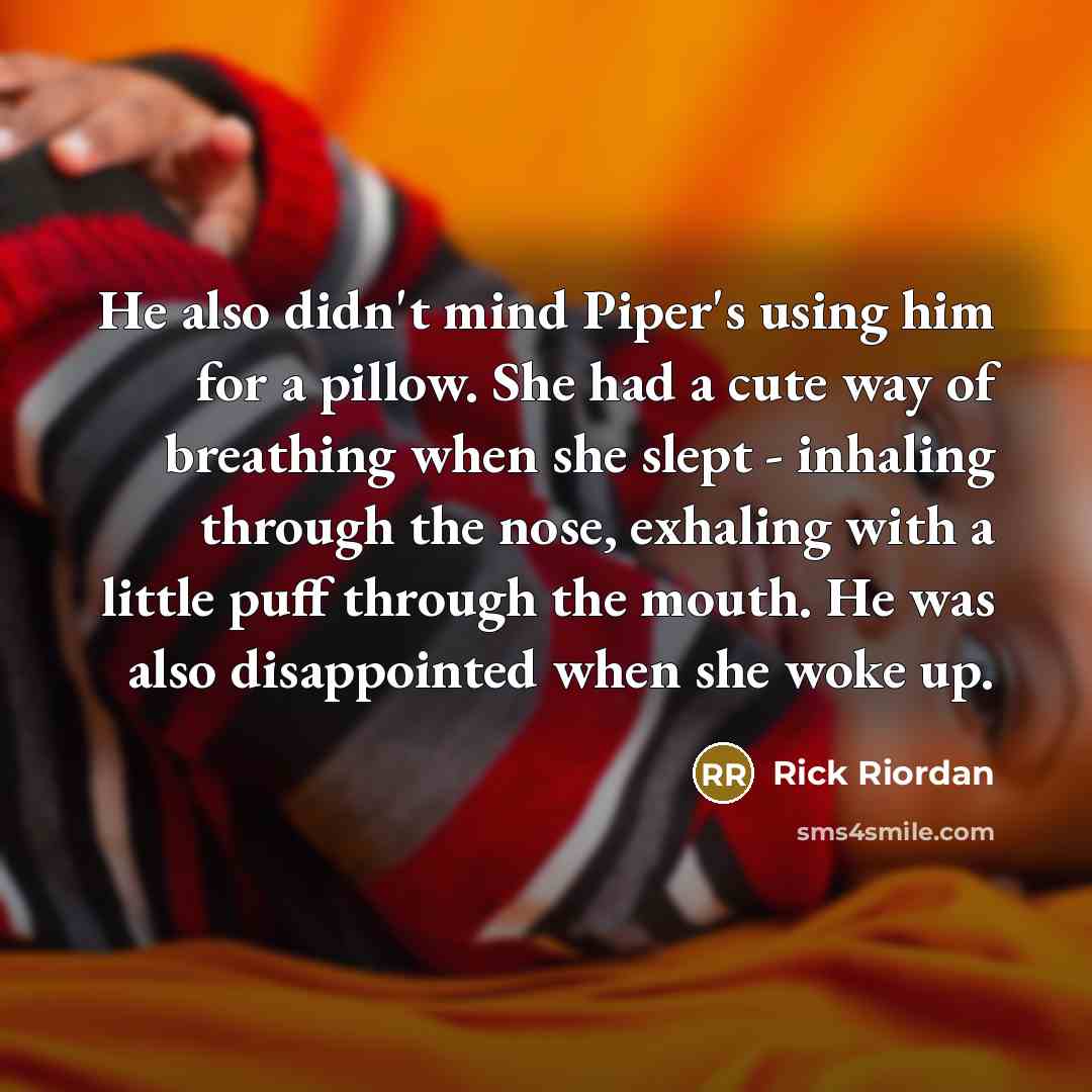 “He also didn't mind Piper's using him for a pillow. She had a cute way of breathing when she slept - inhaling through the nose, exhaling with a little puff through the mouth. He was also disappointed when she woke up.” quote by Rick Riordan